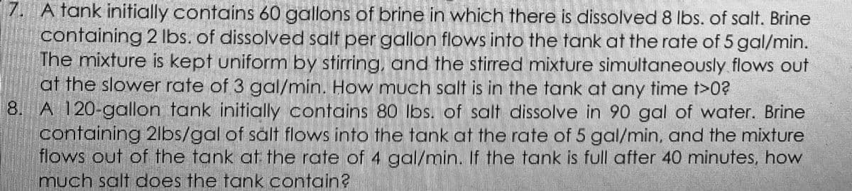 7. A tank initially contains 60 gallons of brine in which there is dissolved 8 lbs. of salt. Brine
containing 2 Ilbs. of dissolved salt per gallon flows into the tank at the rate of 5 gal/min.
The mixture is kept uniform by stirring, and the stirred mixture simultaneously flows out
at the slower rate of 3 gal/min. How much salt is in the tank at any time t>0?
8. A 120-goallon tank initially contains 80 lbs. of salt dissolve in 90 gal of water. Brine
containing 2lbs/gal of salt flows into the tank at the rate of 5 gal/min, and the mixture
flows out of the tank at the rate of 4 gal/min. If the tank is full after 40 minutes, how
much salt does the tank contain?
