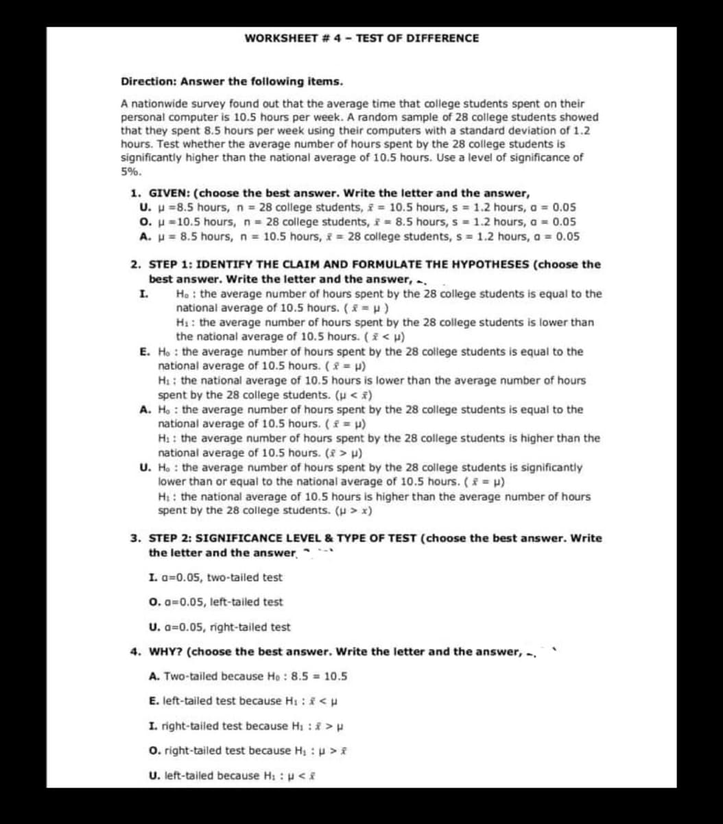 WORKSHEET # 4 - TEST OF DIFFERENCE
Direction: Answer the following items.
A nationwide survey found out that the average time that college students spent on their
personal computer is 10.5 hours per week. A random sample of 28 college students showed
that they spent 8.5 hours per week using their computers with a standard deviation of 1.2
hours. Test whether the average number of hours spent by the 28 college students is
significantly higher than the national average of 10.5 hours. Use a level of significance of
5%.
1. GIVEN: (choose the best answer. Write the letter and the answer,
U. =8.5 hours, n = 28 college students, = 10.5 hours, s = 1.2 hours, a = 0.05
O. μ =10.5 hours, n = 28 college students, f = 8.5 hours, s = 1.2 hours, a = 0.05
A. = 8.5 hours, n = 10.5 hours, = 28 college students, s= 1.2 hours, a = 0.05
2. STEP 1: IDENTIFY THE CLAIM AND FORMULATE THE HYPOTHESES (choose the
best answer. Write the letter and the answer, ..
I.
Ho the average number of hours spent by the 28 college students is equal to the
national average of 10.5 hours. (x = μ)
H₁: the average number of hours spent by the 28 college students is lower than
the national average of 10.5 hours. ( * < μ)
E. Ho the average number of hours spent by the 28 college students is equal to the
national average of 10.5 hours. (= H)
H:: the national average of 10.5 hours is lower than the average number of hours
spent by the 28 college students. (μ< *)
A. Ho the average number of hours spent by the 28 college students is equal to the
national average of 10.5 hours. (x = μ)
H₁: the average number of hours spent by the 28 college students is higher than the
national average of 10.5 hours. (8 > μ)
U. Ho the average number of hours spent by the 28 college students is significantly
lower than or equal to the national average of 10.5 hours. (* = µ)
H:: the national average of 10.5 hours is higher than the average number of hours
spent by the 28 college students. (μ > x)
3. STEP 2: SIGNIFICANCE LEVEL & TYPE OF TEST (choose the best answer. Write
the letter and the answer,
I. a=0.05, two-tailed test
0.0 0.05, left-tailed test
U. a 0.05, right-tailed test
4. WHY? (choose the best answer. Write the letter and the answer, -,
A. Two-tailed because He: 8.5 = 10.5
E. left-tailed test because H₁ : <u
I. right-tailed test because H₁ : * > p
O. right-tailed test because H₁ : p > f
U. left-tailed because H: :p <f