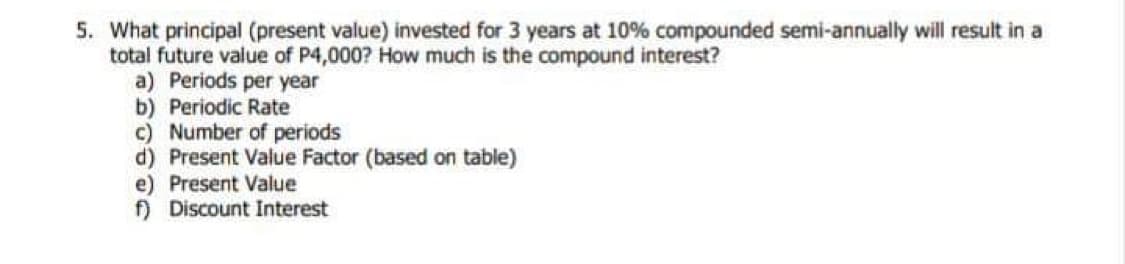 5. What principal (present value) invested for 3 years at 10% compounded semi-annually will result in a
total future value of P4,000? How much is the compound interest?
a) Periods per year
b) Periodic Rate
c) Number of periods
d) Present Value Factor (based on table)
e) Present Value
f) Discount Interest