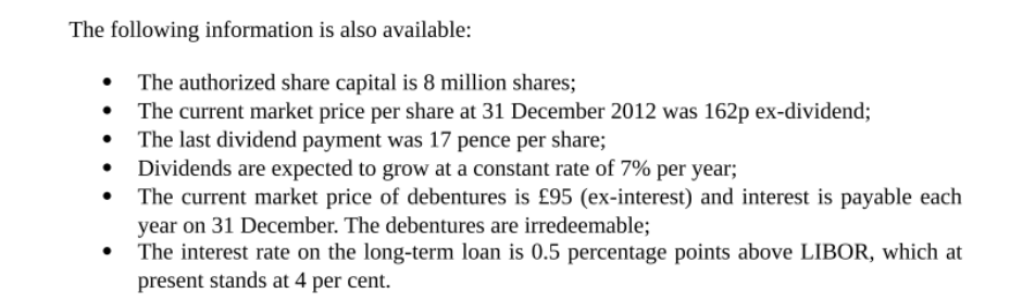 The following information is also available:
The authorized share capital is 8 million shares;
The current market price per share at 31 December 2012 was 162p ex-dividend;
The last dividend payment was 17 pence per share;
• Dividends are expected to grow at a constant rate of 7% per year;
The current market price of debentures is £95 (ex-interest) and interest is payable each
year on 31 December. The debentures are irredeemable;
The interest rate on the long-term loan is 0.5 percentage points above LIBOR, which at
present stands at 4 per cent.
