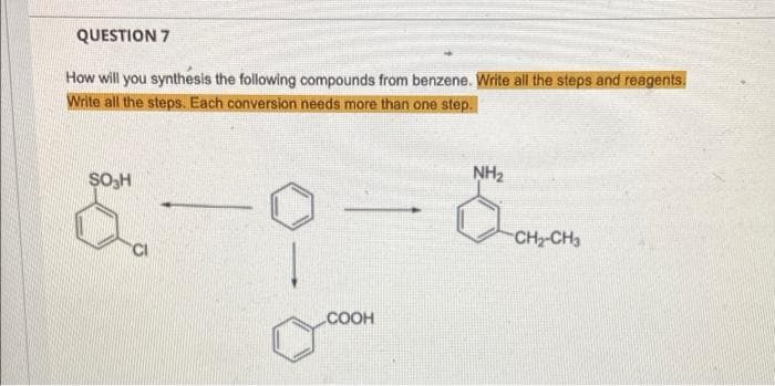 QUESTION 7
How will you synthesis the following compounds from benzene. Write all the steps and reagents,
Write all the steps. Each conversion needs more than one step.
NH2
SO,H
CH2-CH3
.COOH
