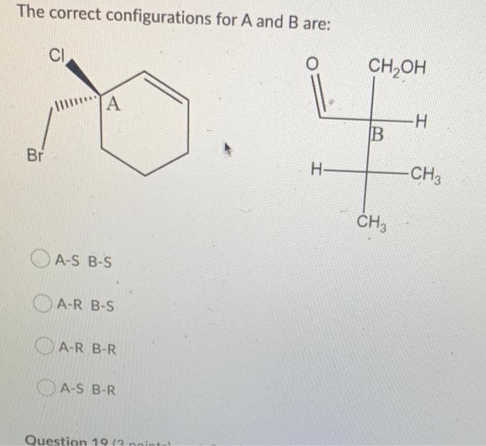 The correct configurations for A and B are:
CI
CH,OH
H.
B
Br
H-
-CH3
ČH3
OA-S B-S
OA-R B-S
A-R B-R
OA-S B-R
Question 19 (3 noint-
