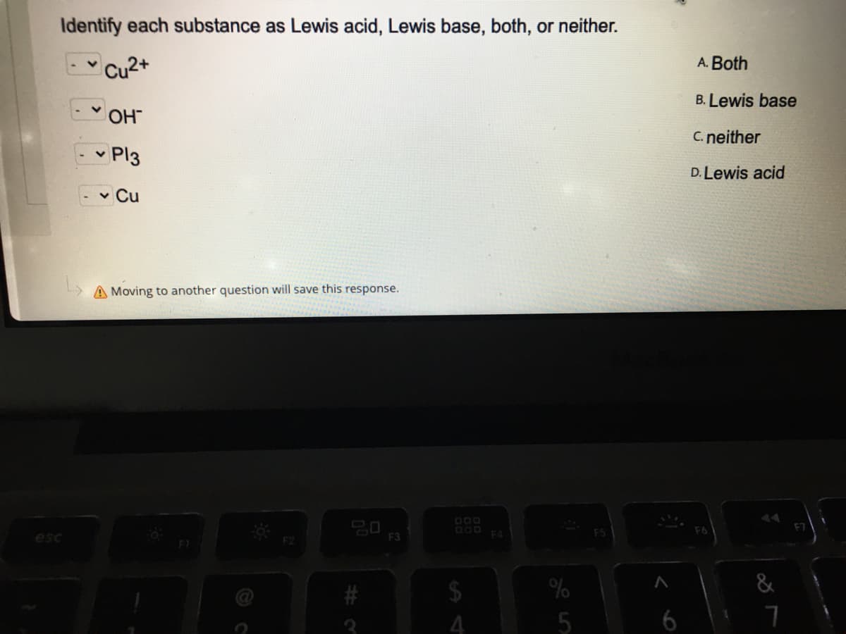 Identify each substance as Lewis acid, Lewis base, both, or neither.
-" Cu2+
A. Both
B. Lewis base
OH
C. neither
- - Pl3
D. Lewis acid
- - Cu
A Moving to another question will save this response.
000
esc
F2
F3
4
5
6
