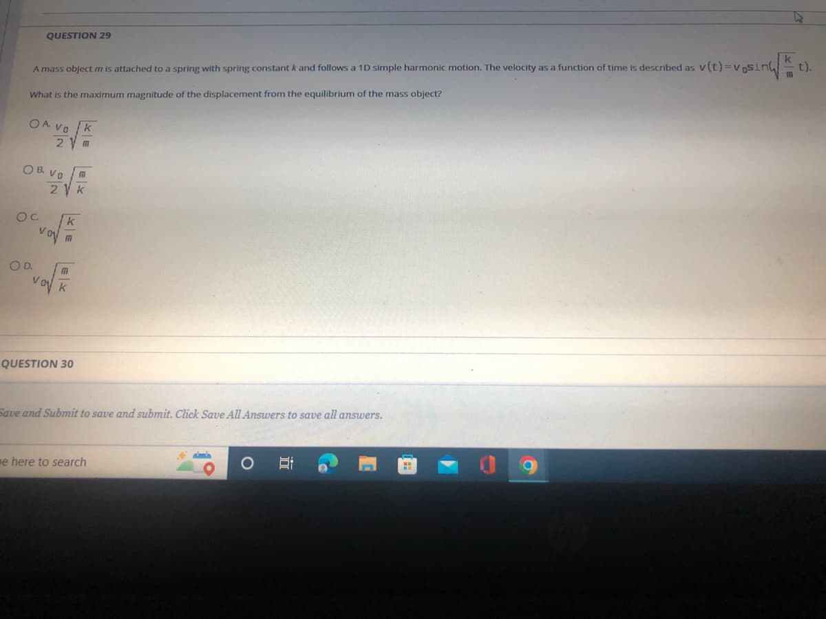 QUESTION 29
t).
A mass object m is attached to a spring with spring constant k and follows a 1D simple harmonic motion. The velocity as a function of time is described as v(t)=vnsin
What is the maximum magnitude of the displacement from the equilibrium of the mass object?
OA VO
2 V m
O B. VO
2 V k
OC.
OD.
V.
QUESTION 30
Save and Submit to save and submit. Click Save All Answers to save all answers.
e here to search
