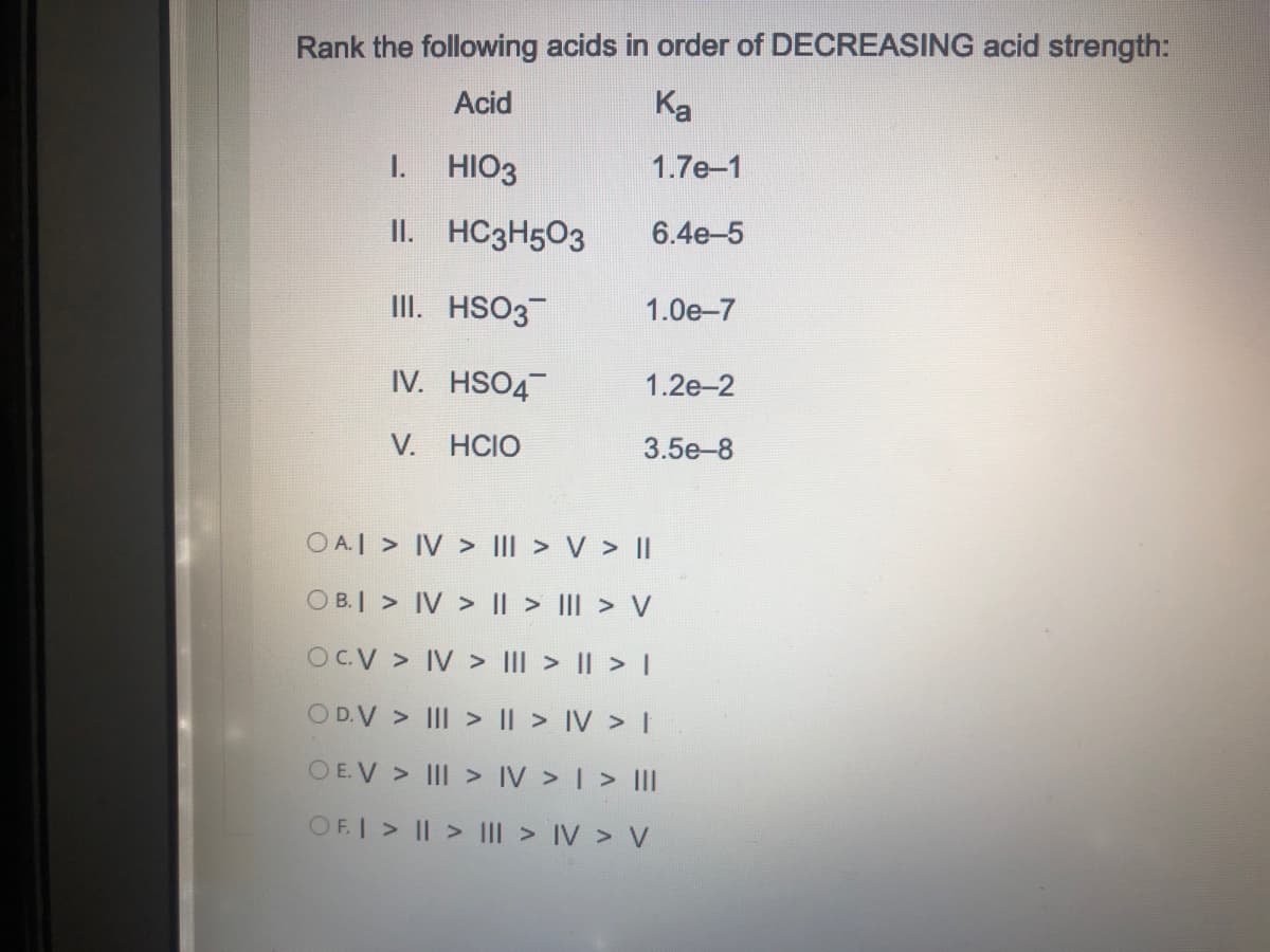 Rank the following acids in order of DECREASING acid strength:
Acid
Ka
I.
HIO3
1.7e-1
II. HC3H503
6.4e-5
II. HSO3
1.0e-7
IV. HSO4
1.2e-2
V. HCIO
3.5e-8
O A.I > IV > III > V > II
O B.I > IV > I| > II > V
OCV > IV > III > || > I
OD.V > III > || > IV > I
O E.V > III > IV > | > II
OF.I > || > IIl > IV > V
