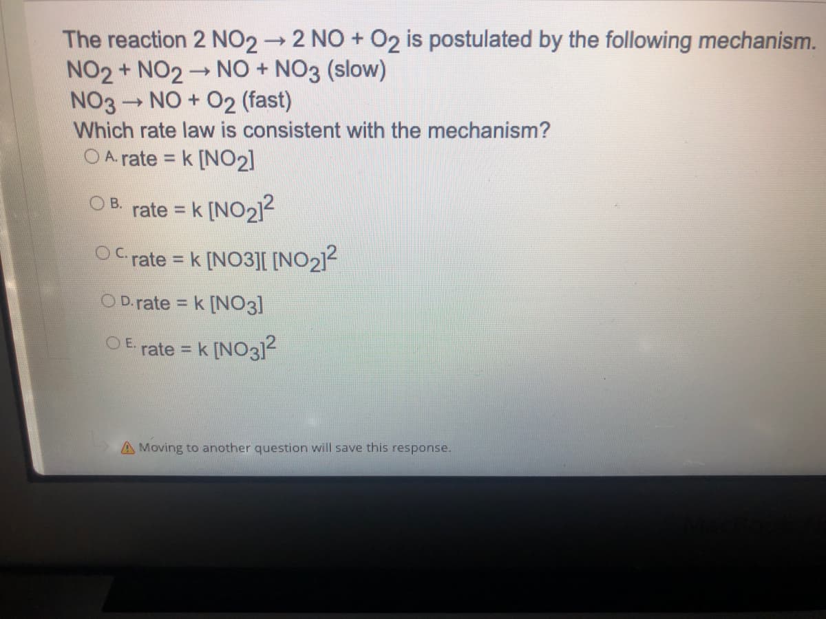 The reaction 2 NO2 2 NO + O2 is postulated by the following mechanism.
NO2 + NO2 NO + NO3 (slow)
NO3 NO + O2 (fast)
Which rate law is consistent with the mechanism?
O A. rate = k [N02]
rate = k [NO2]2
B.
%3D
OC rate = k [NO3[ [NO212
%3D
O D. rate = k [NO3]
%3D
O E.
rate = k [NO3]2
%3D
A Moving to another question will save this response.
