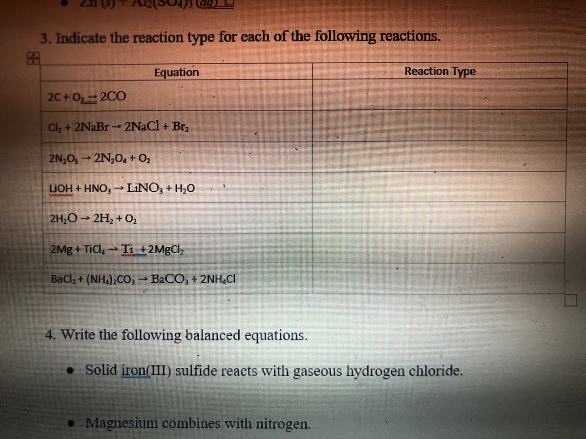 3. Indicate the reaction type for each of the following reactions.
Equation
Reaction Type
2C+0₂ → 2CO
Cl₂ + 2NaBr → 2NaCl + Br₂
2N₂O5 2N₂O4 + O₂
-
LIOH + HNO3 → LINO3 + H₂O
Awwwww
2H₂O → 2H₂ + O₂
2Mg + TiCl₂ → Ti_+2MgCl₂
BaCl, + (NH4)2CO, → BaCO, + 2NHẠC
4. Write the following balanced equations.
• Solid iron(III) sulfide reacts with gaseous hydrogen chloride.
• Magnesium combines with nitrogen.