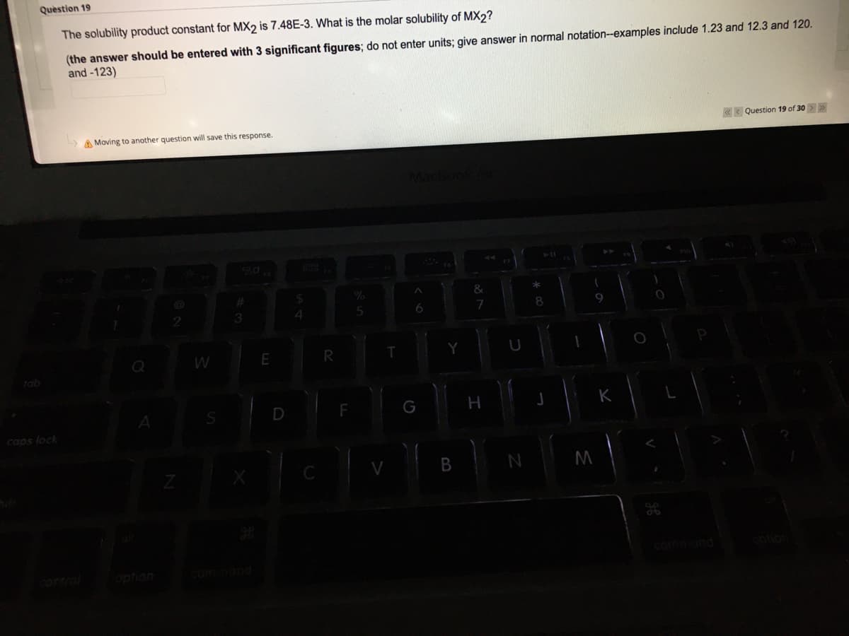 Quèstion 19
The solubility product constant for MX2 is 7.48E-3. What is the molar solubility of MX2?
(the answer should be entered with 3 significant figures; do not enter units; give answer in normal notation-examples include 1.23 and 12.3 and 120.
and -123)
A Moving to another question will save this response
K* Question 19 of 30 >
898
4.
8.
R
tab
D
G
H
K
caps lock
control
option
