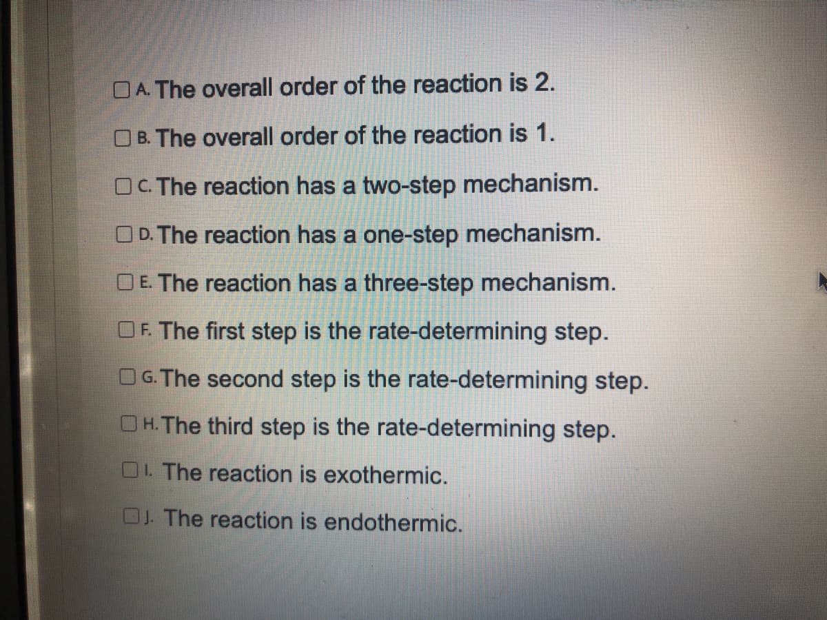 OA. The overall order of the reaction is 2.
O B. The overall order of the reaction is 1.
OC. The reaction has a two-step mechanism.
O D. The reaction has a one-step mechanism.
OE. The reaction has a three-step mechanism.
OF. The first step is the rate-determining step.
G.The second step is the rate-determining step.
OH.The third step is the rate-determining step.
O. The reaction is exothermic.
OJ. The reaction is endothermic.
