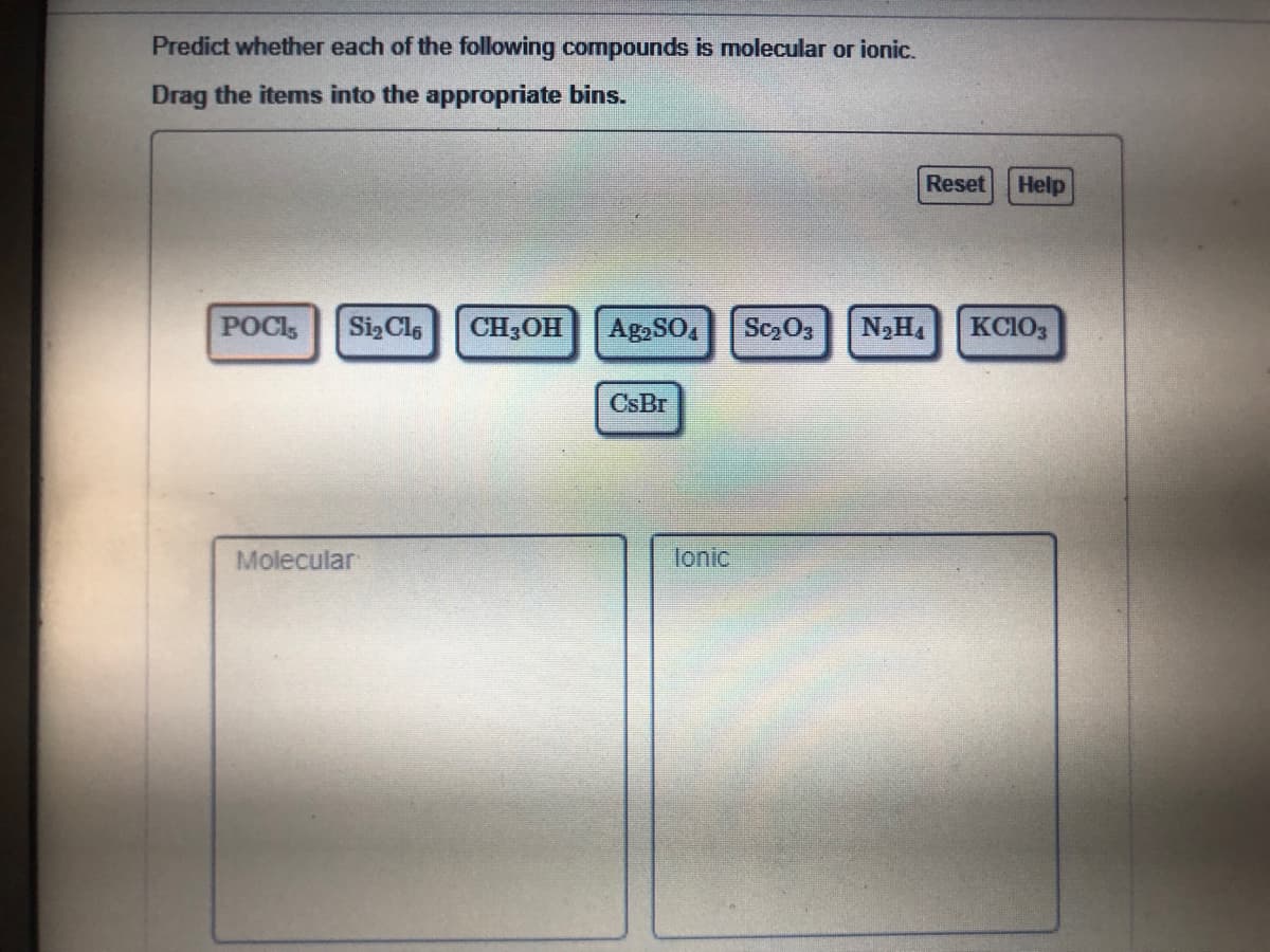 Predict whether each of the following compounds is molecular or ionic.
Drag the items into the appropriate bins.
Reset
Help
POCI
SizCls
CH3OH
Ag,SO,
Sc O3
KCIO3
CsBr
Molecular
lonic
