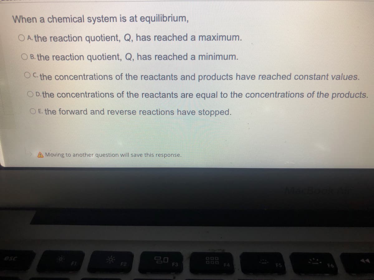 When a chemical system is at equilibrium,
O A. the reaction quotient, Q, has reached a maximum.
O B. the reaction quotient, Q, has reached a minimum.
OC the concentrations of the reactants and products have reached constant values.
OD. the concentrations of the reactants are equal to the concentrations of the products.
O E. the forward and reverse reactions have stopped.
A Moving to another question will save this response.
esc
F1
F2
F3
O00
EA
