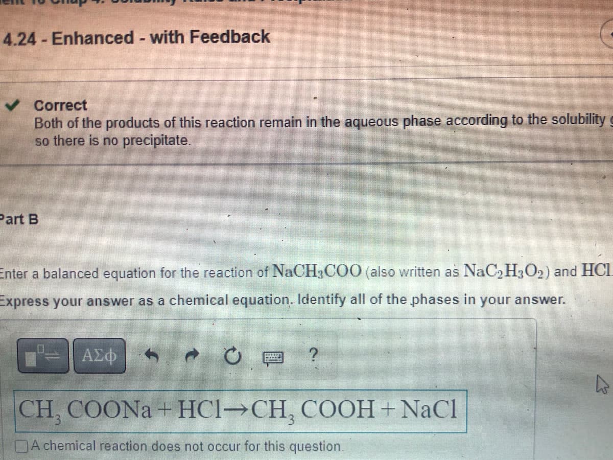 4.24 - Enhanced - with Feedback
Correct
Both of the products of this reaction remain in the aqueous phase according to the solubility
so there is no precipitate.
Part B
Enter a balanced equation for the reaction of NaCH3COO (also written as NaC₂H3O2) and HCL
Express your answer as a chemical equation. Identify all of the phases in your answer.
ΑΣΦ
Ć
?
A
CH, COONa+ HCl→CH, COOH + NaCl
A chemical reaction does not occur for this question.