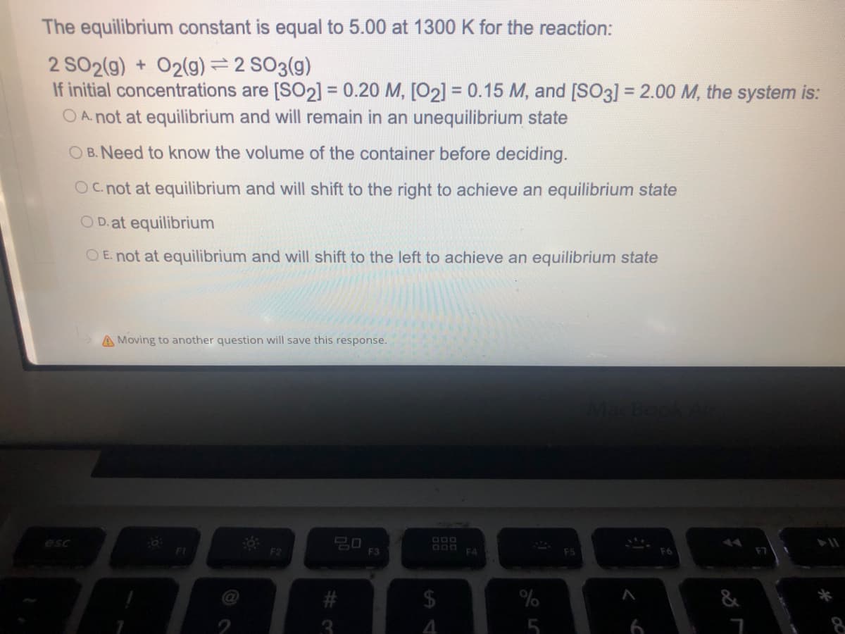 The equilibrium constant is equal to 5.00 at 1300 K for the reaction:
2 SO2(g) + O2(9) = 2 SO3(g)
If initial concentrations are [SO2] = 0.20 M, [O2] = 0.15 M, and [SO3] = 2.00 M, the system is:
O A. not at equilibrium and will remain in an unequilibrium state
O B. Need to know the volume of the container before deciding.
Oc not at equilibrium and will shift to the right to achieve an equilibrium state
OD.at equilibrium
O E. not at equilibrium and will shift to the left to achieve an equilibrium state
A Moving to another question will save this response.
20
F3
esc
FI
F2
F4
2$
4.
