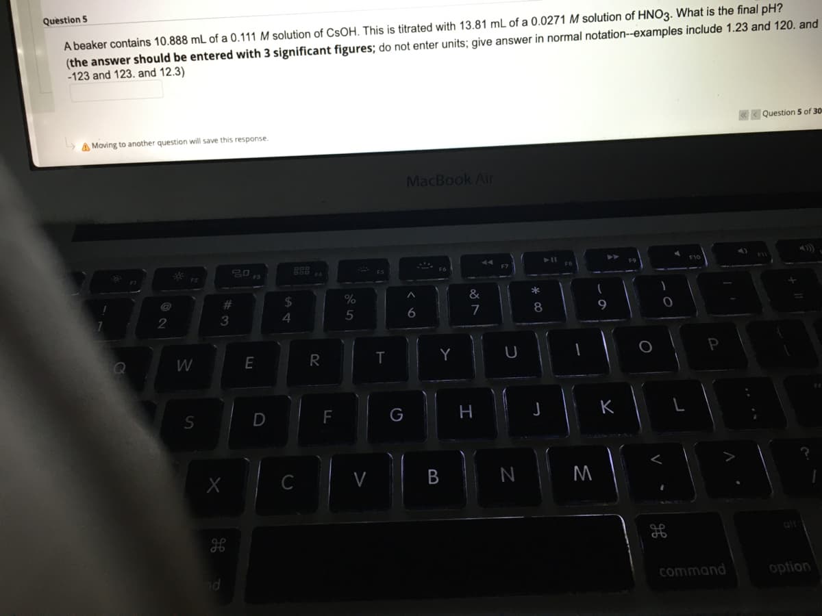 Question 5
A beaker contains 10.888 mL of a 0.111 M solution of CSOH. This is titrated with 13.81 mL of a 0.0271 M solution of HNO3. What is the final pH?
(the answer should be entered with 3 significant figures; do not enter units; give answer in normal notation--examples include 1.23 and 120. and
-123 and 123. and 12.3)
< Question 5 of 30
A Moving to another question will save this response.
MacBook Air
F7
%23
$4
&
4
5
7
8
W
R
T
Y
P
F
H
K
C
M
alr
command
option
* CO
B
