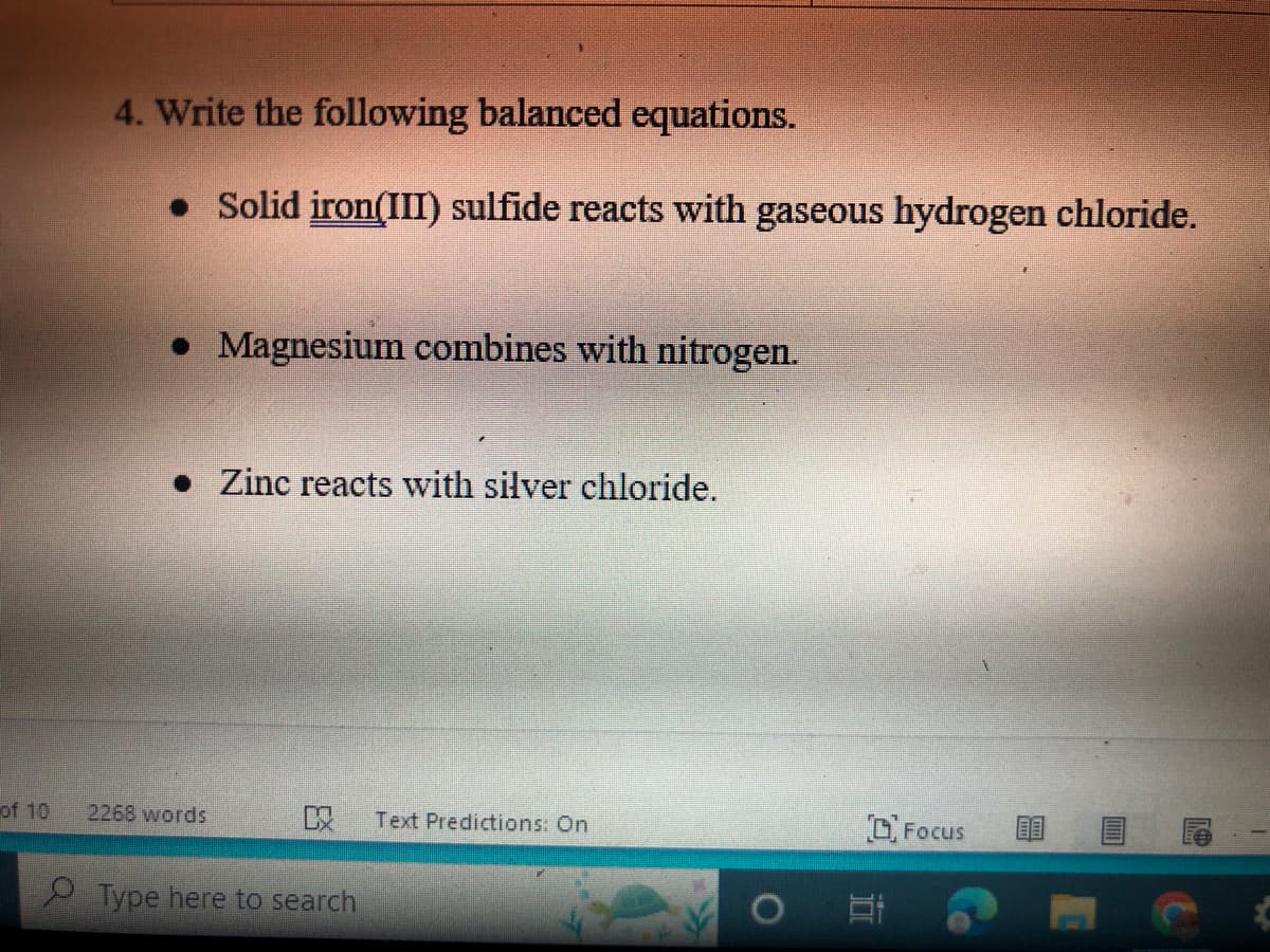of 10
4. Write the following balanced equations.
• Solid iron(III) sulfide reacts with gaseous hydrogen chloride.
• Magnesium combines with nitrogen.
Zinc reacts with silver chloride.
C Text Predictions: On
2268 words
Type here to search
Focus