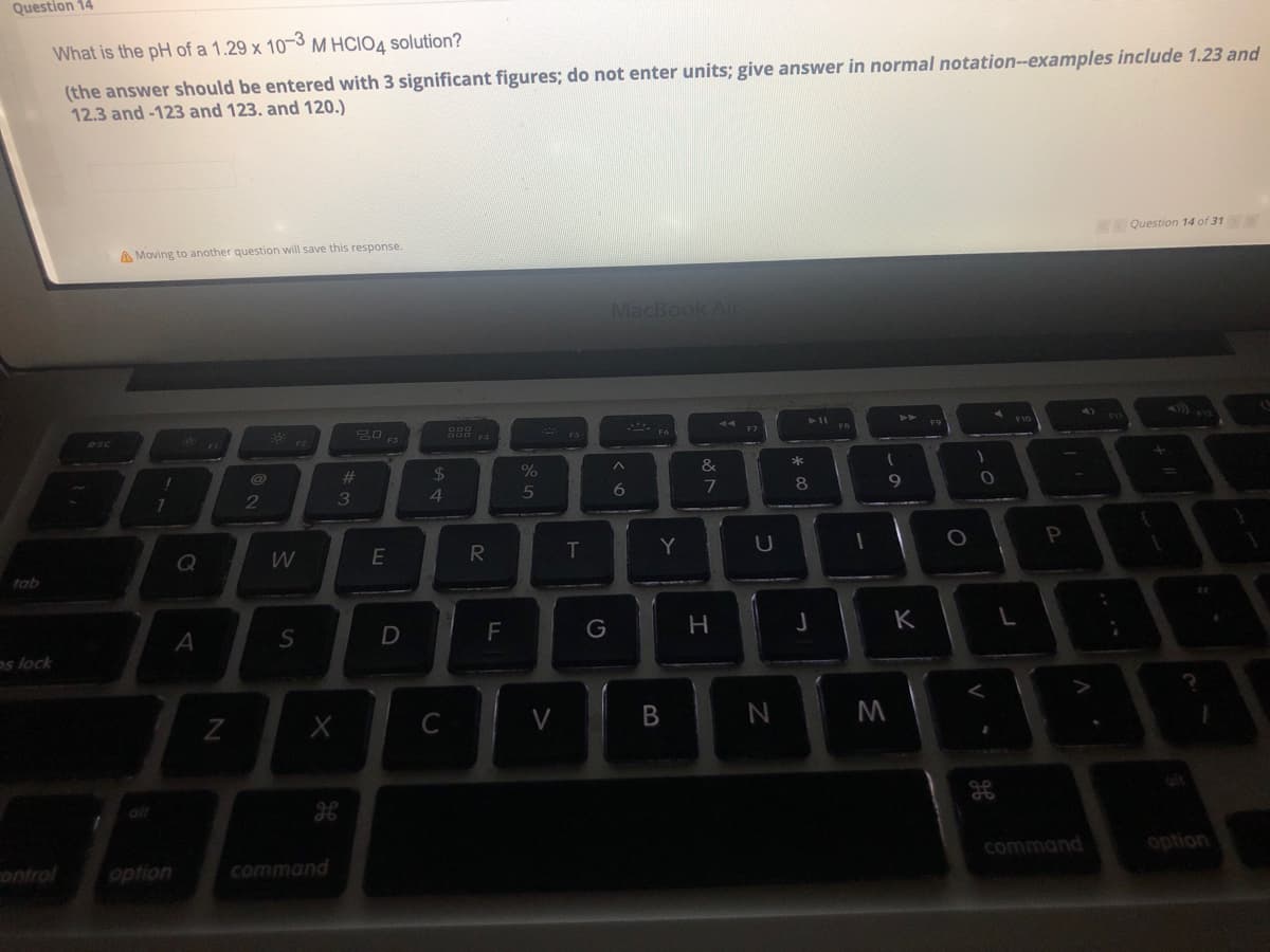 Question 14
What is the pH of a 1.29 x 10-3 M HCIOA solution?
(the answer should be entered with 3 significant figures; do not enter units; give answer in normal notation-examples include 1.23 and
12.3 and-123 and 123. and 120.)
A Moving to another question will save this response.
Question 14 of 31
MacBook Ai
esc
* FS
$
4
23
%
*
3
5
Q
T
Y
U
tab
K
os lock
V
alt
alt
ontrol
option
command
command
option
B
