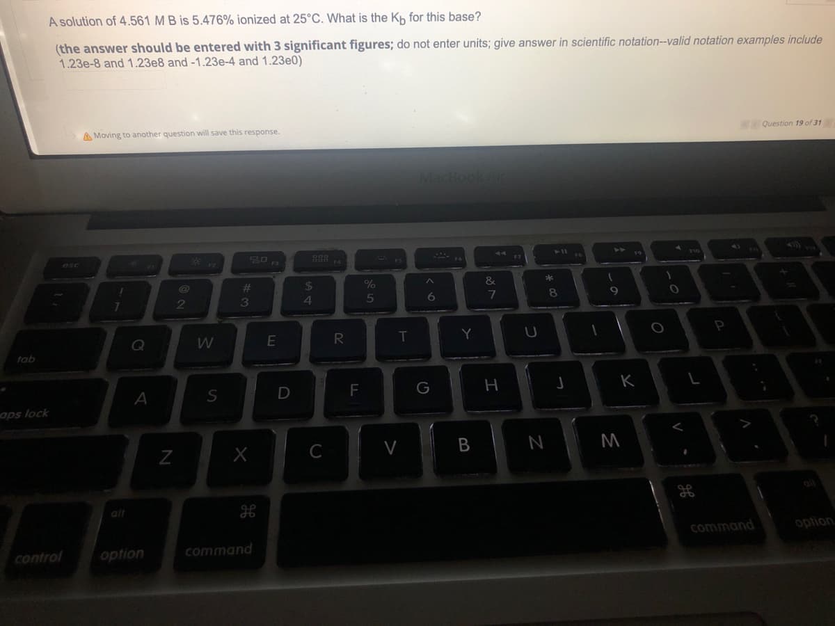 A solution of 4.561 M B is 5.476% ionized at 25°C. What is the Kh for this base?
(the answer should be entered with 3 significant figures; do not enter units; give answer in scientific notation--valid notation examples include
1.23e-8 and 1.23e8 and -1.23e-4 and 1.23e0)
A Moving to another question will save this response.
Question 19 of 31
MacBookAin
44
esc
F10
%23
24
%
&
2
3
4
5
6.
7
8.
Q
E
T.
Y
tab
A
D
F
G
aps lock
C
B
M
alt
command
option
control
option
command
>
