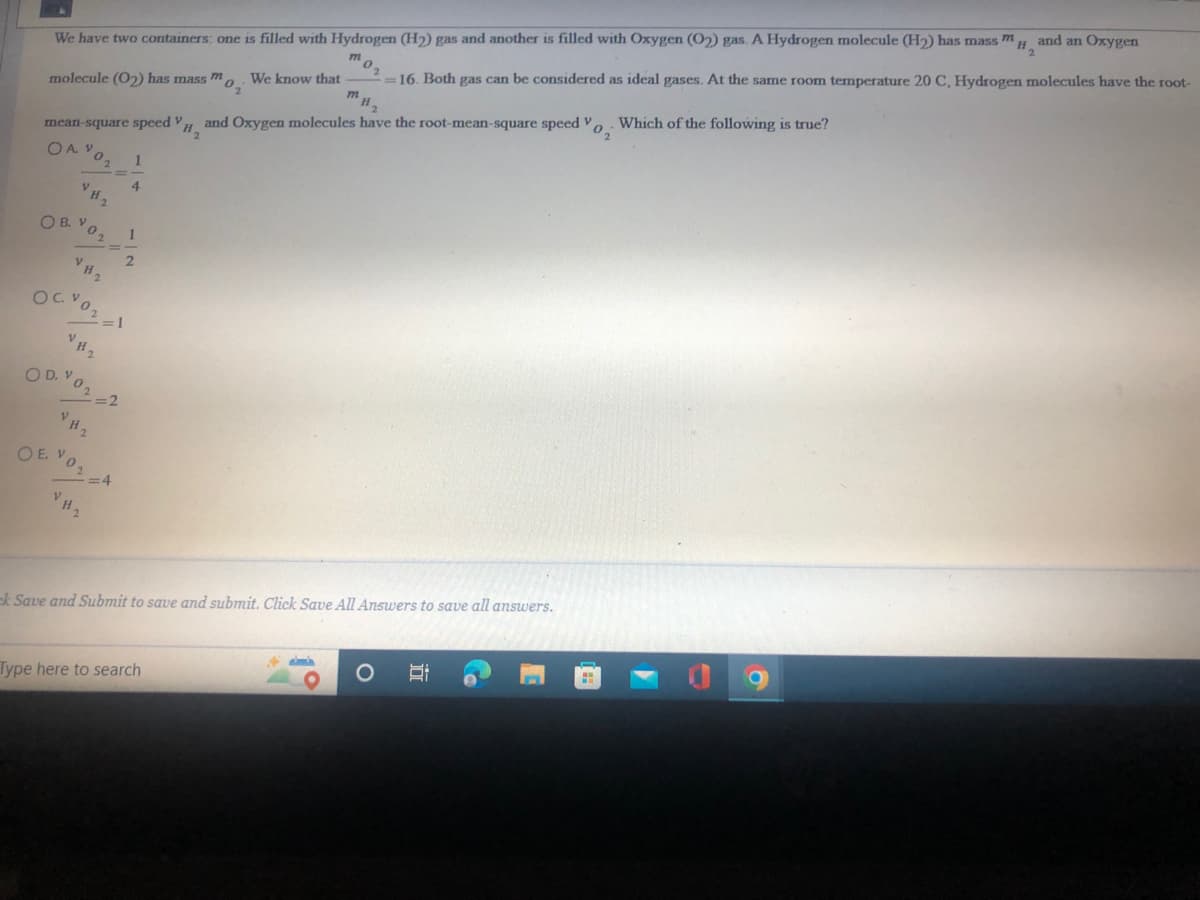 and an Oxygen
=16. Both gas can be considered as ideal gases. At the same room temperature 20 C, Hydrogen molecules have the root-
mo,
We have two containers: one is filled with Hydrogen (H2) gas and another is filled with Oxygen (O2) gas. A Hydrogen molecule (H2) has mass m
We know that
molecule (O2) has mass mo
Which of the following is true?
and Oxygen molecules have the root-mean-square speed V.
mean-square speed H
OA V
4
O B. Vo.
2.
OD. Vo2 2
VH2
OE VOA
ek Save and Submit to save and submit. Click Save All Answers to save all answers.
Type here to search
