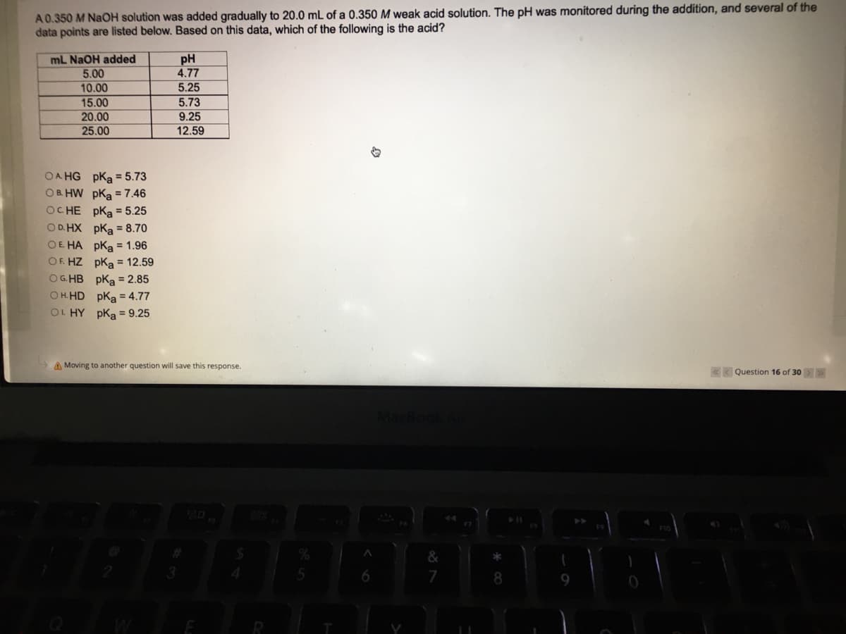 A0.350 M NAOH solution was added gradually to 20.0 mL of a 0.350 M weak acid solution. The pH was monitored during the addition, and several of the
data points are listed below. Based on this data, which of the following is the acid?
mL NaOH added
5.00
pH
4.77
10.00
5.25
5.73
15.00
20.00
9.25
25.00
12.59
OA HG pka = 5.73
OB. HW pKa = 7.46
OC HE pKa = 5.25
OD. HX pka = 8.70
OE HA pka = 1.96
OF. HZ pka = 12.59
OG. HB pKa = 2.85
O H.HD pKa = 4.77
OL HY pka = 9.25
A Moving to another question will save this response.
« K Question 16 of 30>
