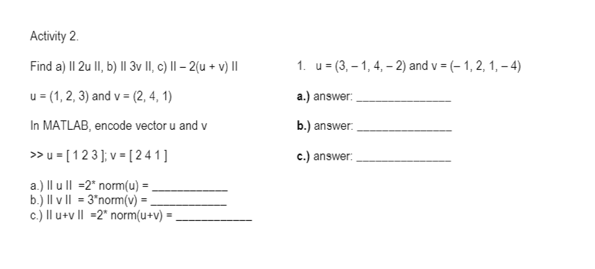 Activity 2.
Find a) II 2u lI, b) || 3v II, c) II – 2(u + v) II
1. u = (3, – 1, 4, – 2) and v = (- 1, 2, 1, – 4)
%3D
1)
u = (1, 2, 3) and v = (2, 4,
a.) answer:
In MATLAB, encode vector u and v
b.) answer:
>> u = [123]; v = [ 241
c.) answer:
%3D
a.) Il u ll =2* norm(u)
b.) |Il v II = 3*norm(v) =
c.) Il u+v I| =2* norm(u+v)
