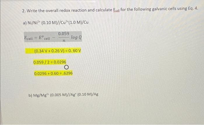 2. Write the overall redox reaction and calculate Ecell for the following galvanic cells using Eq. 4.
a) Ni/N (0.10 M)//Cu (1.0 M)/Cu
0.059
Ecell = E° cell
log Q
%3D
(0.34 V + 0.26 V) = 0. 60 V
0.059/2 = 0.0296
0.0296 + 0.60 =,6296
b) Mg/Mg" (0.005 M)//Ag' (0.10 M)/Ag
