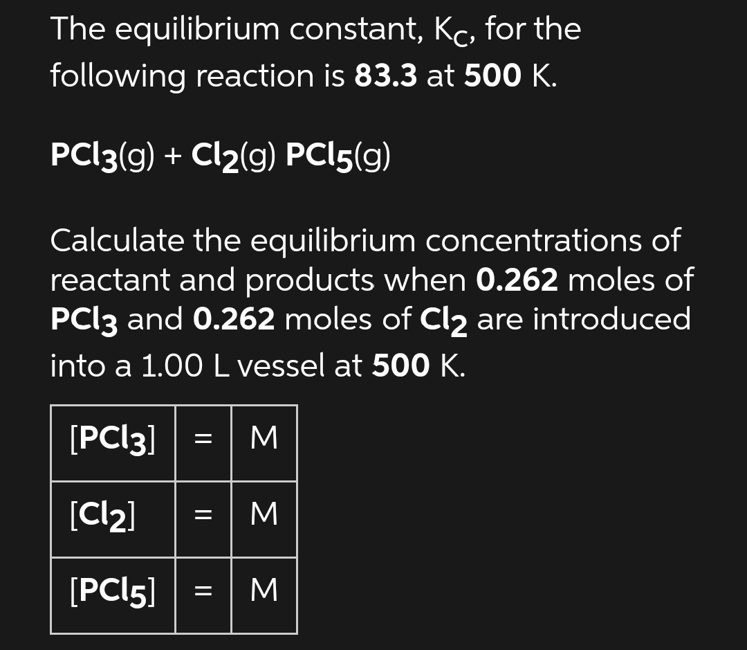 The equilibrium constant, Kc, for the
following reaction is 83.3 at 500 K.
PC|3(g) + Cl2(g) PC|5(g)
Calculate the equilibrium concentrations of
reactant and products when 0.262 moles of
PCI3 and 0.262 moles of Cl2 are introduced
into a 1.00 L vessel at 500 K.
[PCI3]
M
[Cl2]
M
[PCI5] =
M
||
||
