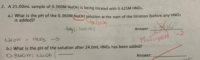 2. A 25.00mL sample of 0.360M NaOH is being titrated with 0.425M HNO3.
a.) What is the pH of the 0.360M NaOH solution at the start of the titration (before any HNO3
is added)?
Shase
-loy (. 360 m)
Answer:
36
NooH + Hnoz ->
thiscspolt -2
b.) What is the pH of the solution after 24.0mL HNO3 has been added?
O B60m Naoh (-
Answer:
