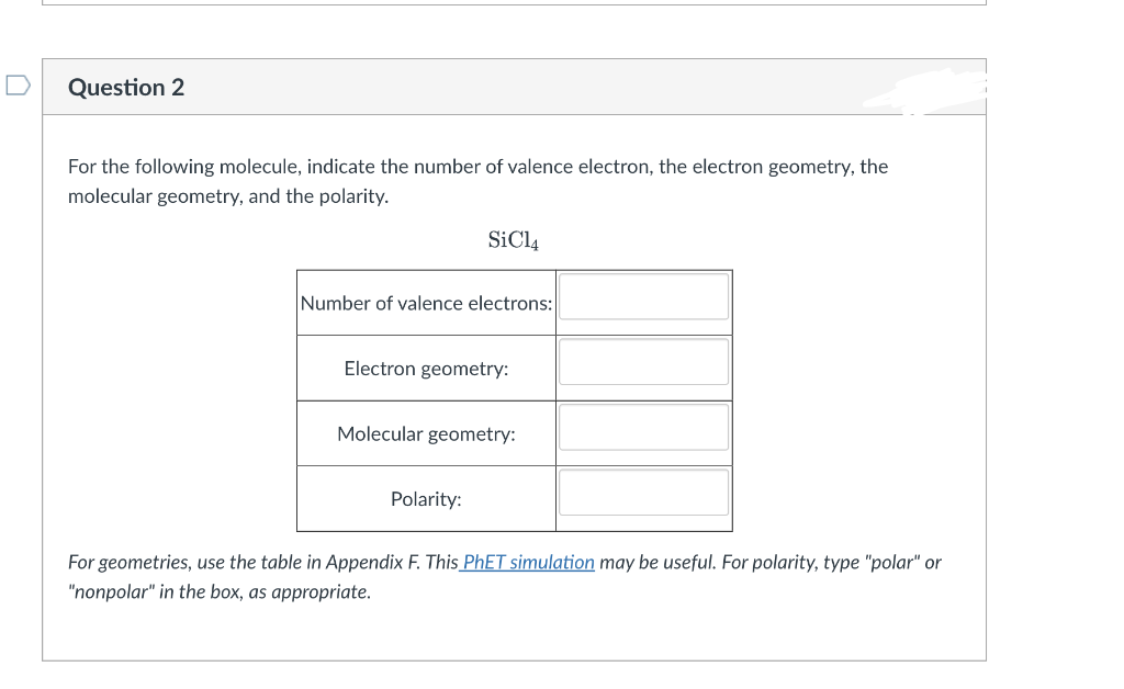 Question 2
For the following molecule, indicate the number of valence electron, the electron geometry, the
molecular geometry, and the polarity.
SiCl4
Number of valence electrons:
Electron geometry:
Molecular geometry:
Polarity:
For geometries, use the table in Appendix F. This PHET simulation may be useful. For polarity, type "polar" or
"nonpolar" in the box, as appropriate.

