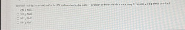 You wish to prepare a solution that is 12% sodium chloride by mass How much sodium chloride is necessary to prepare 20 kg of this solution?
O 240 g Naci
O 356 g Naci
O 551 g NaCi
O 841 g Naci
