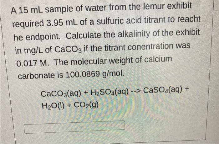A 15 mL sample of water from the lemur exhibit
required 3.95 mL of a sulfuric acid titrant to reacht
he endpoint. Calculate the alkalinity of the exhibit
in mg/L of CaCO3 if the titrant conentration was
0.017 M. The molecular weight of calcium
carbonate is 100.0869 g/mol.
CaCO3(aq) + H2SO4(aq) --> CaSO.(aq) +
H20(1) + CO2(g)
