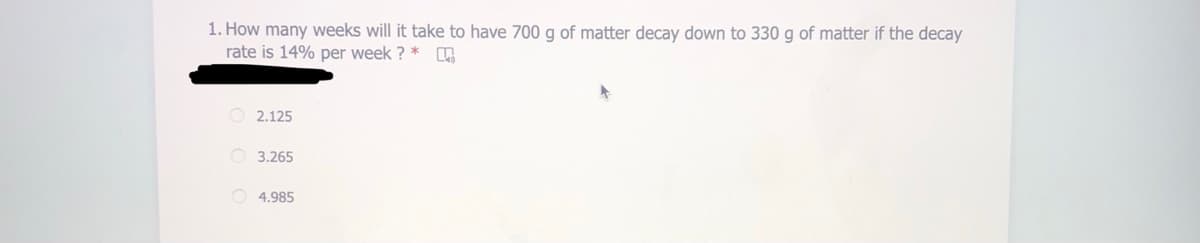 1. How many weeks will it take to have 700 g of matter decay down to 330 g of matter if the decay
rate is 14% per week ? *
O 2.125
O 3.265
O 4.985
