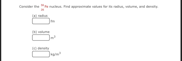 Consider the 56 Fe nucleus. Find approximate values for its radius, volume, and density.
26
(a) radius
|fm
(b) volume
m3
(c) density
|kg/m³
