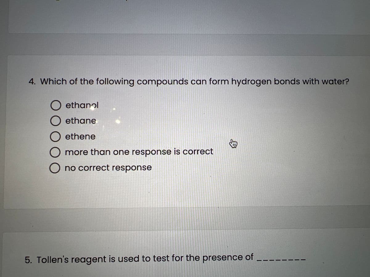 4. Which of the following compounds can form hydrogen bonds with water?
O ethanol
O ethane
O ethene
more than one response is correct
O no correct response
km
5. Tollen's reagent is used to test for the presence of