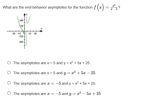 What are the end-behavior asymptotes for the function f (x) = ?
240
120
-30 -15
-120
15 30
-240
O The asymptotes are x = 5 and y = x2 + 5x + 25.
O The asymptotes are x = 5 and y = x² + 5x – 25.
O The asymptotes are r = -5 and y = x2 + 5x + 25.
O The asymptotes are z = -5 and y = x² – 5x + 25.
+++++
t + ++
