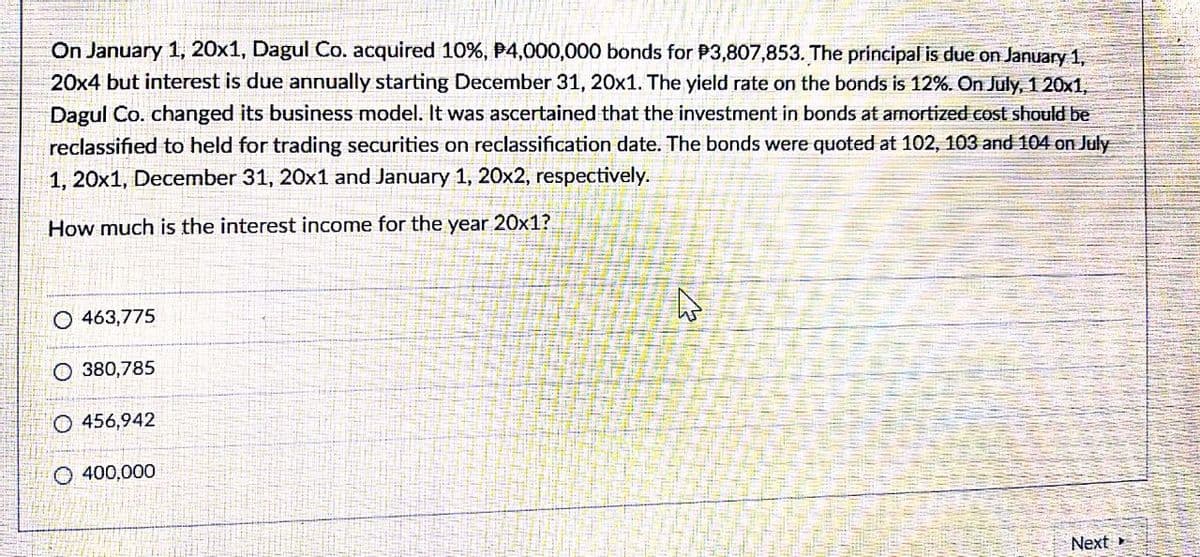 On January 1, 20x1, Dagul Co. acquired 10%, P4,000,000 bonds for P3,807,853. The principal is due on January 1,
20x4 but interest is due annually starting December 31, 20x1. The yield rate on the bonds is 12%. On July, 1 20x1,
Dagul Co. changed its business model. It was ascertained that the investment in bonds at amortized cost should be
reclassified to held for trading securities on reclassification date. The bonds were quoted at 102, 103 and 104 on July
1, 20x1, December 31, 20x1 and January 1, 20x2, respectively.
How much is the interest income for the year 20x1?
O 463,775
O 380,785
O 456,942
O 400,000
Next
