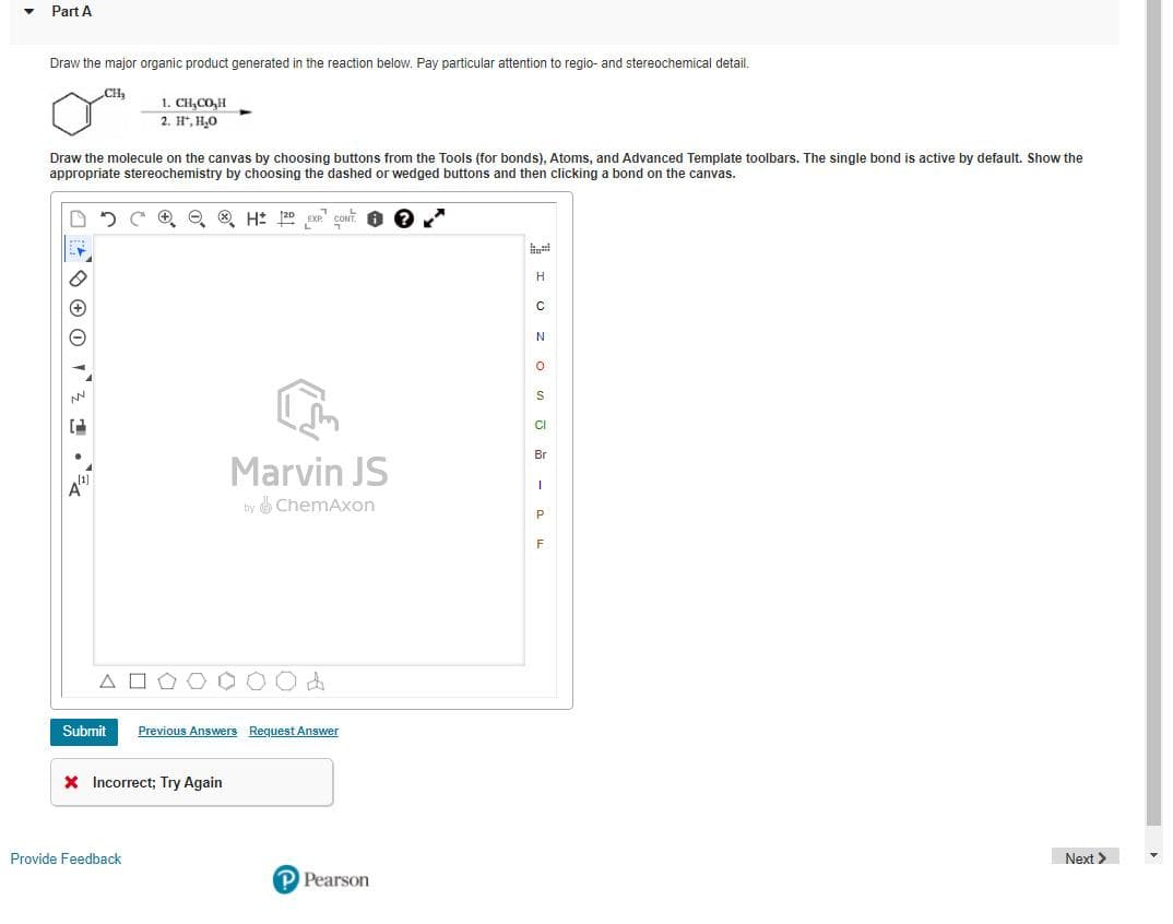 Part A
Draw the major organic product generated in the reaction below. Pay particular attention to regio- and stereochemical detail.
CH
1. CH,CO,H
2. H, H,0
Draw the molecule on the canvas by choosing buttons from the Tools (for bonds), Atoms, and Advanced Template toolbars. The single bond is active by default. Show the
appropriate stereochemistry by choosing the dashed or wedged buttons and then clicking a bond on the canvas.
e ® H: 2D
EXP"
H
CI
Br
Marvin JS
A
by ChemAxon
F
A O
Submit
Previous Answers Request Answer
X Incorrect; Try Again
Provide Feedback
Next >
P Pearson
