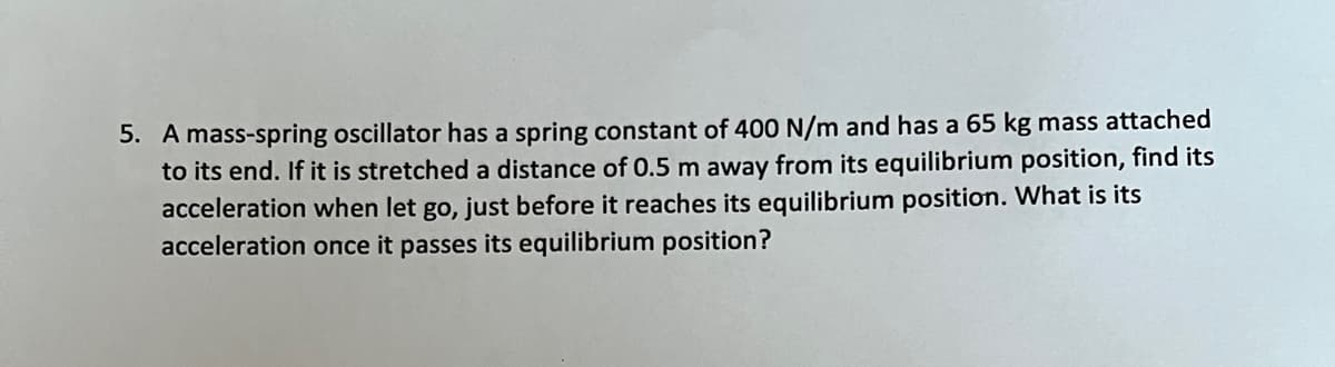 5. A mass-spring oscillator has a spring constant of 400 N/m and has a 65 kg mass attached
to its end. If it is stretched a distance of 0.5 m away from its equilibrium position, find its
acceleration when let go, just before it reaches its equilibrium position. What is its
acceleration once it passes its equilibrium position?
