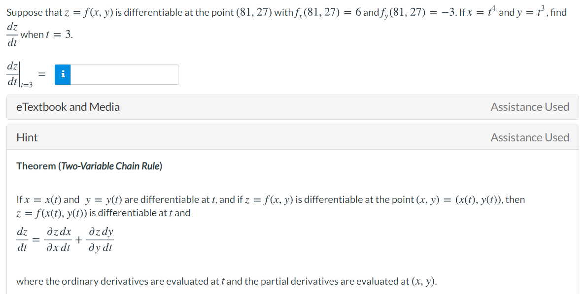 Suppose that z =
f(x, y) is differentiable at the point (81, 27) with f,(81, 27) = 6 and f, (81, 27) = –3. If x = t* and y = t, find
dz
· when t = 3.
dt
dzl
i
dt
It=3
eTextbook and Media
Assistance Used
Hint
Assistance Used
Theorem (Two-Variable Chain Rule)
If x = x(t) and y = y(t) are differentiable at t, and if z = f(x, y) is differentiable at the point (x, y) = (x(t), y(t)), then
z = f(x(t), y(t)) is differentiable at t and
dz
dzdx
dzdy
dt
dx dt
dydt
where the ordinary derivatives are evaluated at t and the partial derivatives are evaluated at (x, y).
