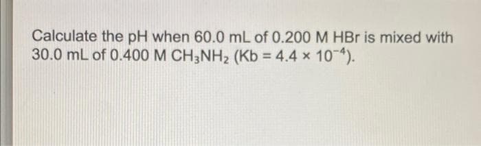 Calculate the pH when 60.0 mL of 0.200 M HBr is mixed with
30.0 mL of 0.400 M CH3NH2 (Kb = 4.4 x 104).
