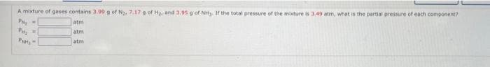 A mixture of gases contains 3.99 g of Na, 7.17 9 of H and 3,95 g of NH. If the total pressure of the moxture is 3.49 atm, what is the partial pressure of each component?
P
atm
atm
PH,-
atm
