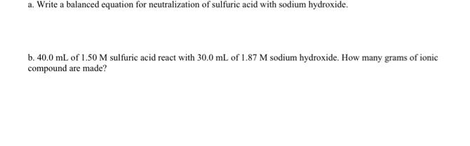 a. Write a balanced equation for neutralization of sulfuric acid with sodium hydroxide.
b. 40.0 mL of 1.50 M sulfuric acid react with 30.0 mL of 1.87 M sodium hydroxide. How many grams of ionic
compound are made?
