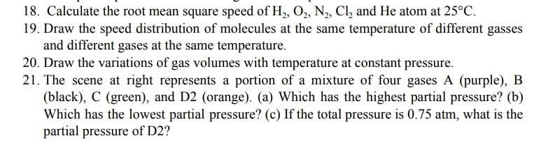 18. Calculate the root mean square speed of H, O,, N, Cl, and He atom at 25°C.
19. Draw the speed distribution of molecules at the same temperature of different gasses
and different gases at the same temperature.
20. Draw the variations of gas volumes with temperature at constant pressure.
21. The scene at right represents a portion of a mixture of four gases A (purple), B
(black), C (green), and D2 (orange). (a) Which has the highest partial pressure? (b)
Which has the lowest partial pressure? (c) If the total pressure is 0.75 atm, what is the
partial pressure of D2?
