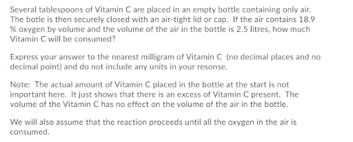Several tablespoons of Vitamin C are placed in an empty bottle containing only air.
The botle is then securely closed with an air-tight lid or cap. If the air contains 18.9
% oxygen by volume and the volume of the air in the bottle is 2.5 litres, how much
Vitamin C will be consumed?
Express your answer to the nearest milligram of Vitamin C (no decimal places and no
decimal point) and do not include any units in your resonse.
Note: The actual amount of Vitamin C placed in the bottle at the start is not
important here. It just shows that there is an excess of Vitamin C present. The
volume of the Vitamin C has no effect on the volume of the air in the bottle.
We will also assume that the reaction proceeds until all the oxygen in the air is
consumed.
