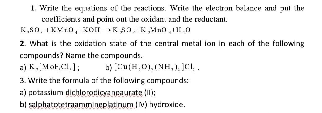 1. Write the equations of the reactions. Write the electron balance and put the
coefficients and point out the oxidant and the reductant.
K,so, +KMno,+KOH →KSO,+K ,Mno 4+H ,0
2. What is the oxidation state of the central metal ion in each of the following
compounds? Name the compounds.
a) K,[MoF,C1,];
b) [Cu(H,O),(NH, ), ]CĻ .
3. Write the formula of the following compounds:
a) potassium dichlorodicyanoaurate (1I);
b) salphatotetraammineplatinum (IV) hydroxide.
