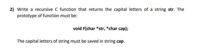 2) Write a recursive C function that returns the capital letters of a string str. The
prototype of function must be:
void F(char *str, *char cap);
The capital letters of string must be saved in string cap.
