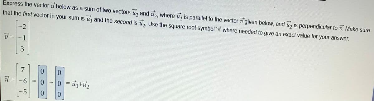 Express the vector u below as a sum of two vectors u, and u,, where u is parallel to the vector v given below, and u, is perpendicular to v. Make sure
U1
that the first vector in your sum is u, and the second is u,.
Use the square root symbol 'V where needed to give an exact value for your answer.
2
1
7
0.
0.
u =-6=0+0= u+u2
%3D
%3D
-5
0.
0.
3.
