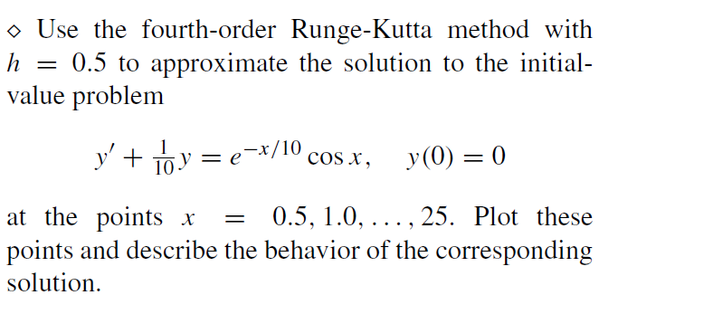 • Use the fourth-order Runge-Kutta method with
0.5 to approximate the solution to the initial-
value problem
h
y' + 163
1Oy = e=x/10,
os x, y(0) = 0
0.5, 1.0, ..., 25. Plot these
at the points x
points and describe the behavior of the corresponding
solution.
