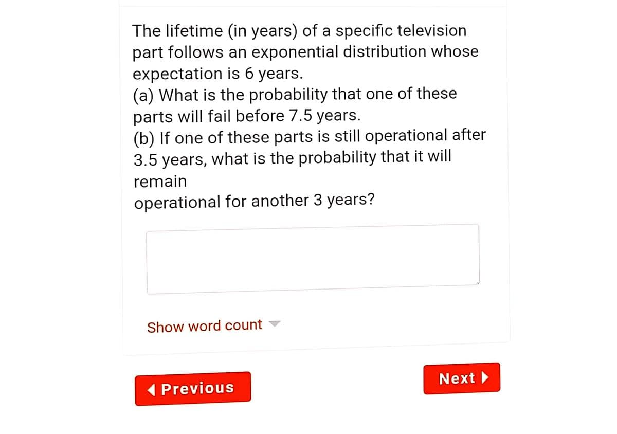 The lifetime (in years) of a specific television
part follows an exponential distribution whose
expectation is 6 years.
(a) What is the probability that one of these
parts will fail before 7.5 years.
(b) If one of these parts is still operational after
3.5 years, what is the probability that it will
remain
operational for another 3 years?
Show word count ▼
Next
( Previous
