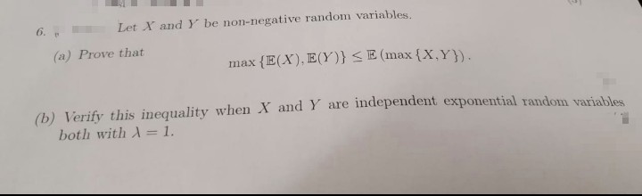 6.
Let X and Y be non-negative random variables.
(a) Prove that
max {E(X), E(Y)} <E (max {X,Y}).
(b) Verify this inequality when X and Y are independent exponential random variables
both with A= 1.
