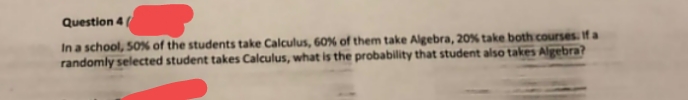 Question 4
In a school, 50% of the students take Calculus, 60% of them take Algebra, 20% take both courses. If a
randomly selected student takes Calculus, what is the probability that student also takes Algebra?
